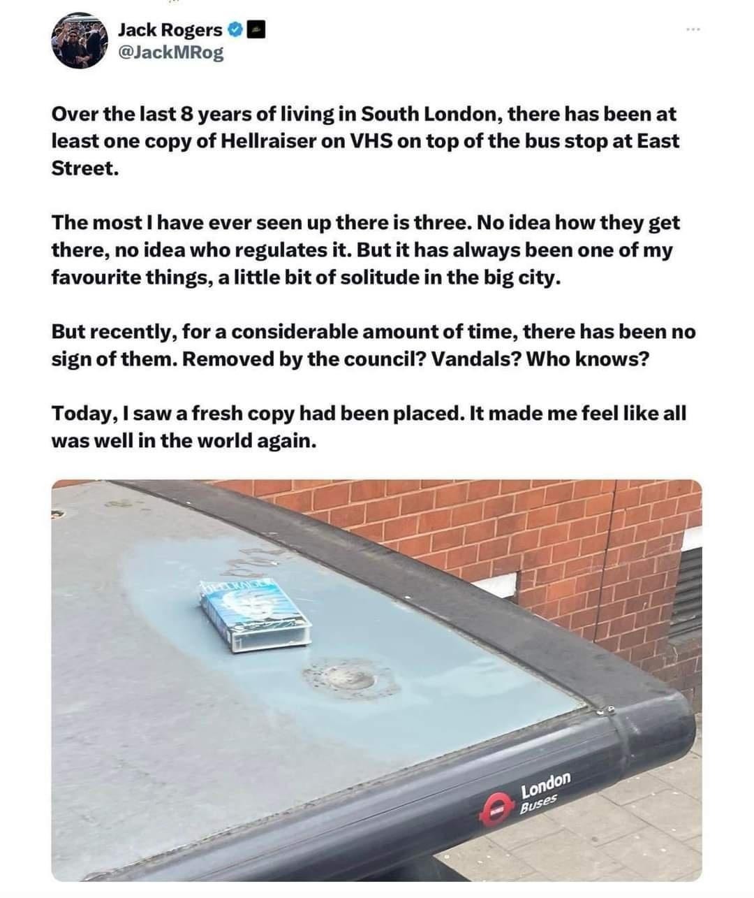 ﻿Jack Rogers @JackMRog Over the last 8 years of living in South London; there has been at least one copy of Hellraiser on VHS on of the bus stop at East Street: The most ! have ever seen up there is three. No idea how get there; no idea who regulates it. But it has always been one of my favourite things, a little bit of solitude in the big city. But recently, for a considerable amount of time; there has been no sign of them: Removed by the council? Vandals? Who knows? Today, I sawafresh copy had been placed. It made me feel like all was well in the world top they again: London Buses