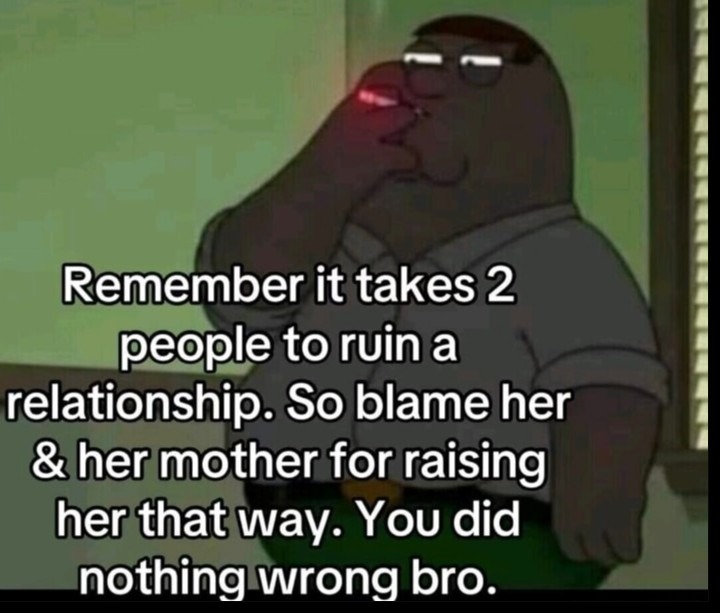 ﻿Remember it takes 2 people to ruin a relationship. So blame her & her mother for raising her that way: You did nothing wrong bro.