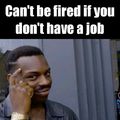 Cant get fired if you dont have a job