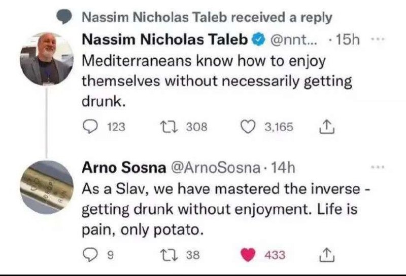 ﻿Nassim Nicholas Taleb received a reply Nassim Nicholas Taleb @nnt_ 15h Mediterraneans know how to enjoy themselves without necessarily getting drunk: 123 0 308 3,165 Arno Sosna @ArnoSosna 14h As a Slav; we have mastered the inverse getting drunk without enjoyment: Life is pain, only potato. 0 38 433