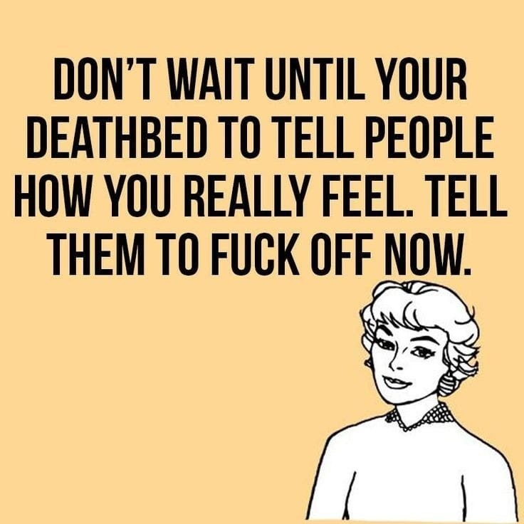﻿DON’T WAIT UNTIL YOUR DEATHBED TO TELL PEOPLE HOH YOU REALLY FEEL TELL THEM TO FUCK OFF NOW: